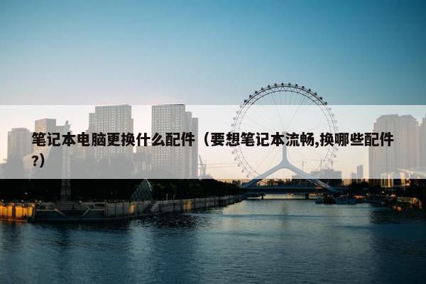 笔记本电脑更换什么配件（要想笔记本流畅,换哪些配件?）