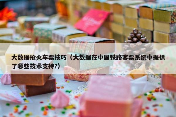 大数据抢火车票技巧（大数据在中国铁路客票系统中提供了哪些技术支持?）