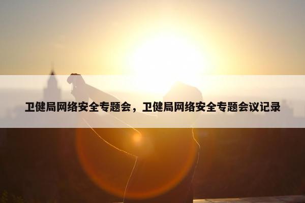 卫健局网络安全专题会，卫健局网络安全专题会议记录