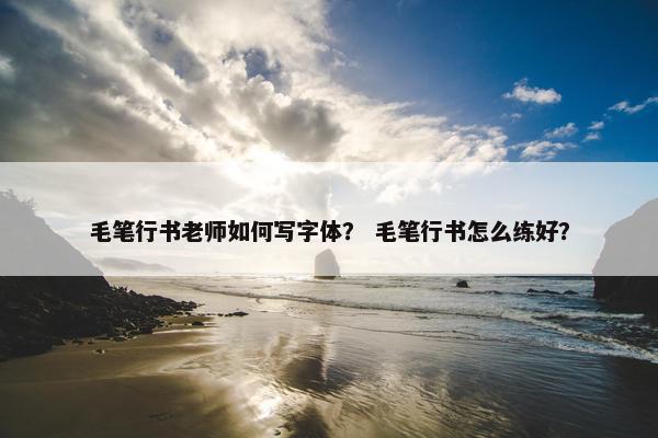 毛笔行书老师如何写字体？ 毛笔行书怎么练好？