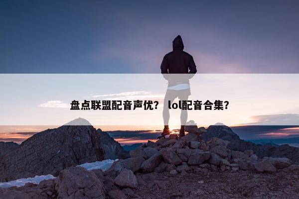 盘点联盟配音声优？ lol配音合集？