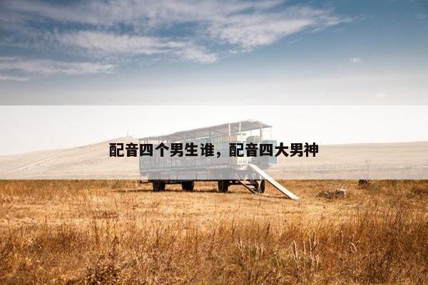 配音四个男生谁，配音四大男神
