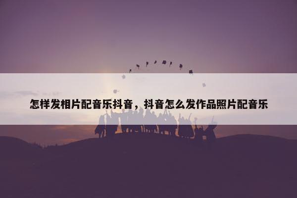 怎样发相片配音乐抖音，抖音怎么发作品照片配音乐