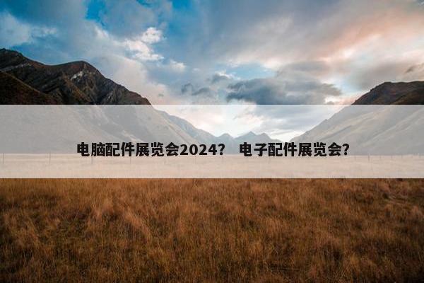 电脑配件展览会2024？ 电子配件展览会？