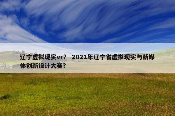 辽宁虚拟现实vr？ 2021年辽宁省虚拟现实与新媒体创新设计大赛？