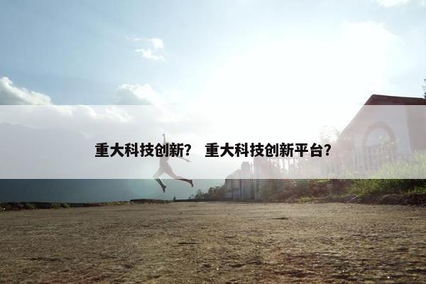 重大科技创新？ 重大科技创新平台？