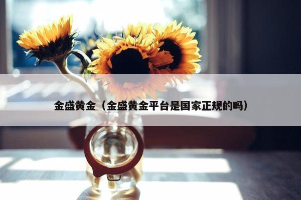 金盛黄金（金盛黄金平台是国家正规的吗）
