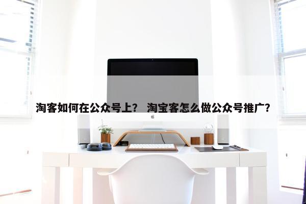 淘客如何在公众号上？ 淘宝客怎么做公众号推广？