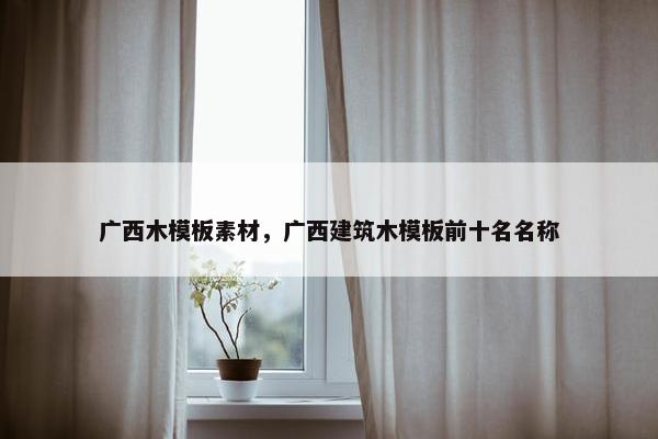 广西木模板素材，广西建筑木模板前十名名称