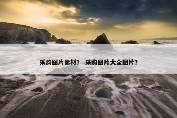 采购图片素材？ 采购图片大全图片？