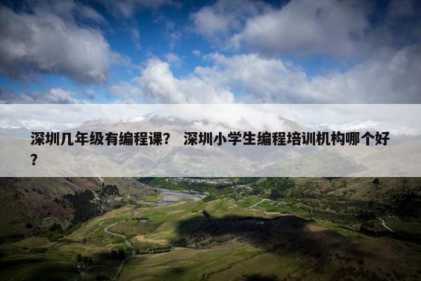 深圳几年级有编程课？ 深圳小学生编程培训机构哪个好？