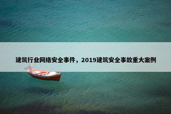 建筑行业网络安全事件，2019建筑安全事故重大案例