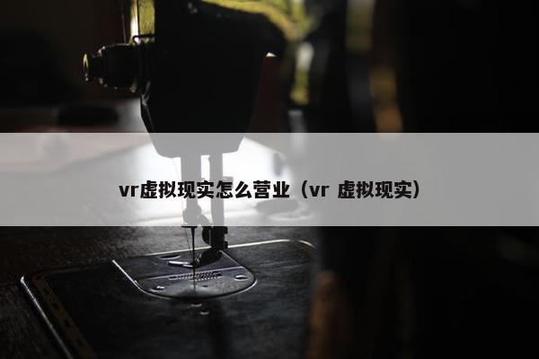 vr虚拟现实怎么营业（vr 虚拟现实）