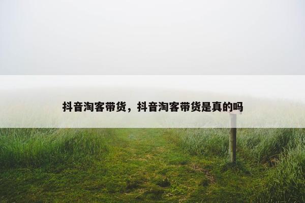 抖音淘客带货，抖音淘客带货是真的吗