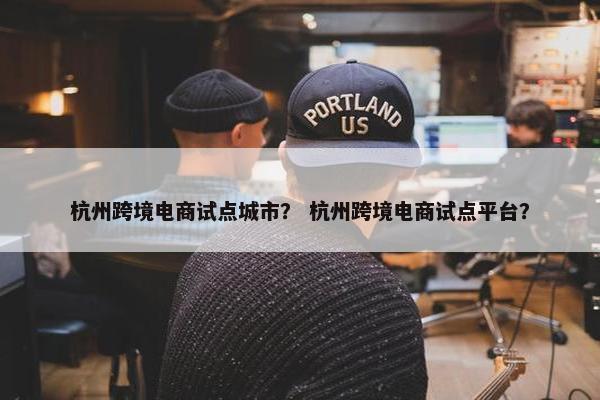 杭州跨境电商试点城市？ 杭州跨境电商试点平台？
