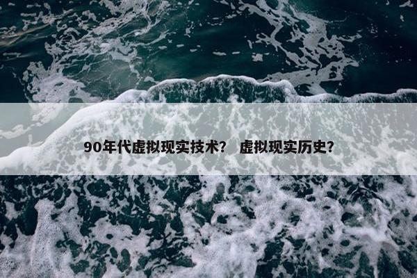 90年代虚拟现实技术？ 虚拟现实历史？