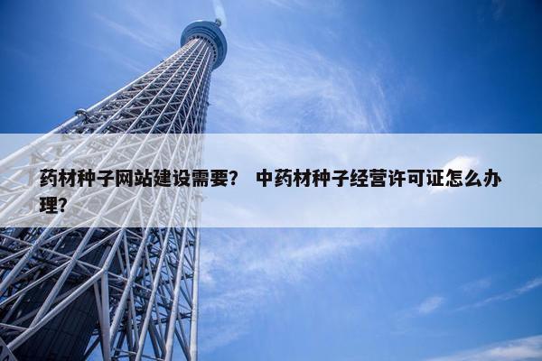 药材种子网站建设需要？ 中药材种子经营许可证怎么办理？