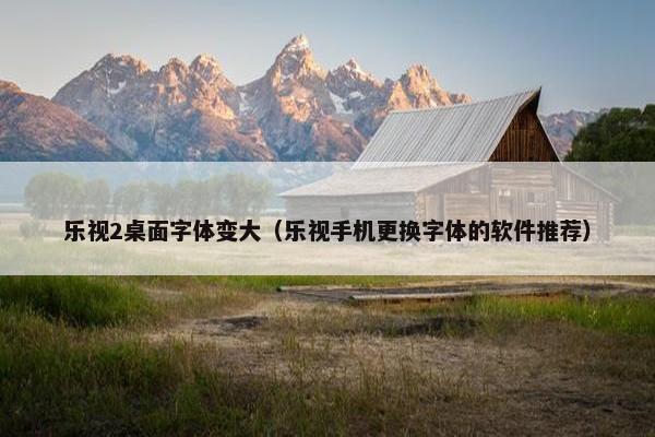 乐视2桌面字体变大（乐视手机更换字体的软件推荐）