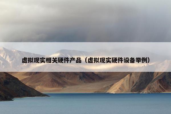虚拟现实相关硬件产品（虚拟现实硬件设备举例）