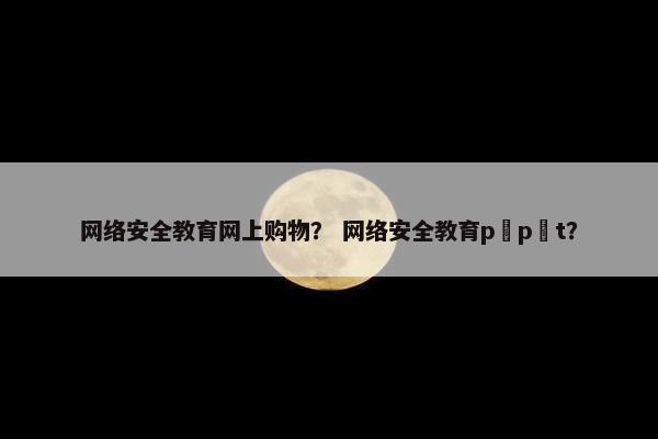 网络安全教育网上购物？ 网络安全教育p p t？