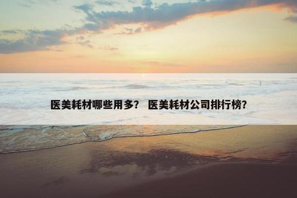 医美耗材哪些用多？ 医美耗材公司排行榜？