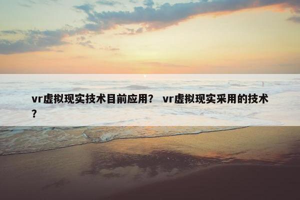 vr虚拟现实技术目前应用？ vr虚拟现实采用的技术？