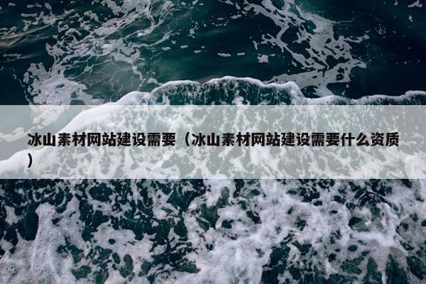 冰山素材网站建设需要（冰山素材网站建设需要什么资质）