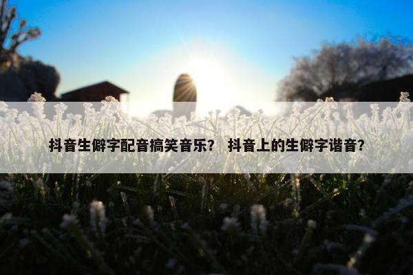 抖音生僻字配音搞笑音乐？ 抖音上的生僻字谐音？