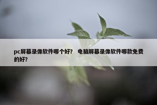 pc屏幕录像软件哪个好？ 电脑屏幕录像软件哪款免费的好？