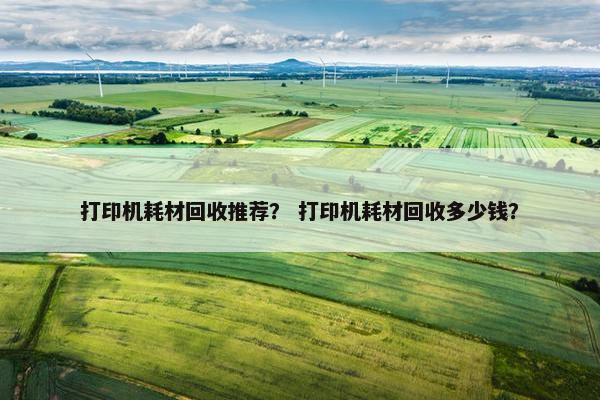 打印机耗材回收推荐？ 打印机耗材回收多少钱？