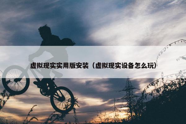 虚拟现实实用版安装（虚拟现实设备怎么玩）