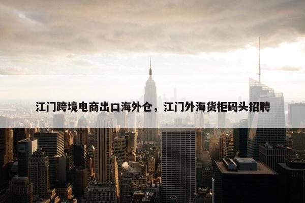江门跨境电商出口海外仓，江门外海货柜码头招聘