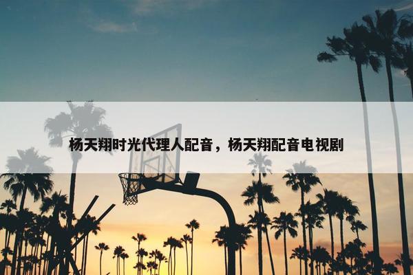 杨天翔时光代理人配音，杨天翔配音电视剧
