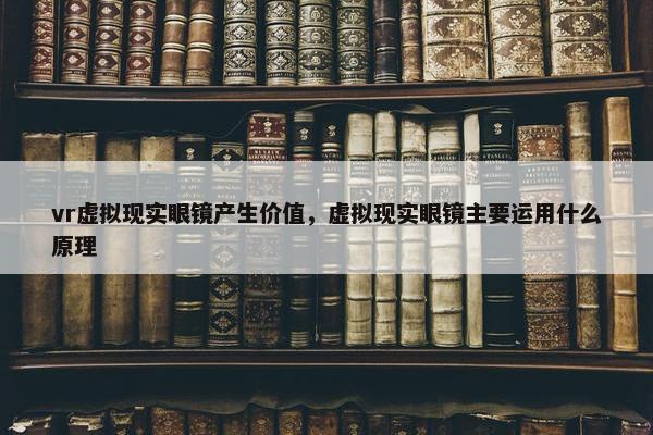 vr虚拟现实眼镜产生价值，虚拟现实眼镜主要运用什么原理
